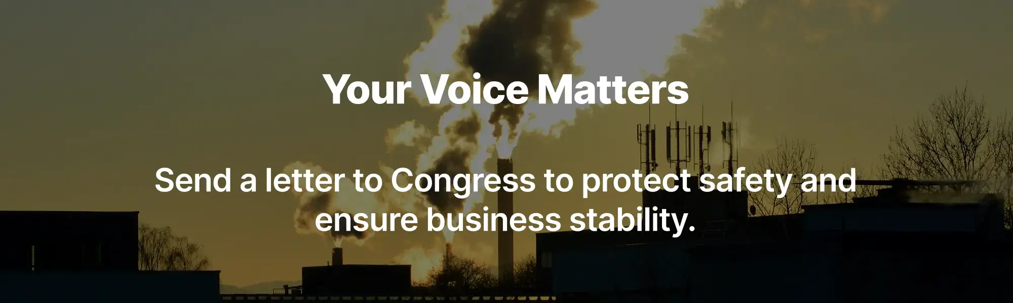 Your Voice Matters Send a letter to Congress to protect safety and ensure business stability. Your Voice Matters Send a letter to Congress to protect safety and ensure business stability.